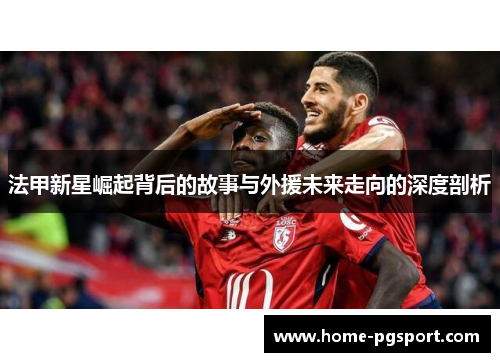 法甲新星崛起背后的故事与外援未来走向的深度剖析 法甲新星崛起背后的故事与外援未来走向的深度剖析