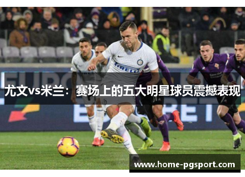 尤文vs米兰：赛场上的五大明星球员震撼表现
