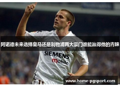 阿诺德未来选择皇马还是利物浦两大豪门谁能赢得他的青睐