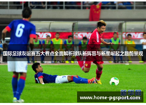 国际足球友谊赛五大看点全面解析球队新阵容与新星崛起之路前景观 国际足球友谊赛五大看点全面解析球队新阵容与新星崛起之路前景观