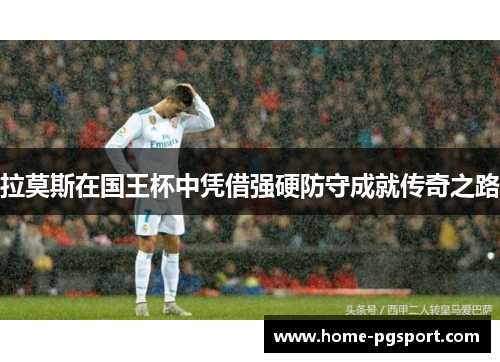 拉莫斯在国王杯中凭借强硬防守成就传奇之路