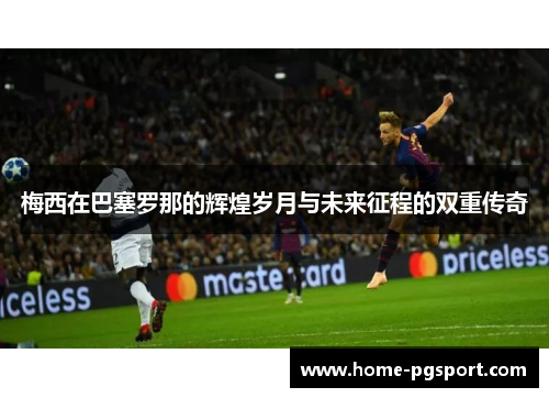 梅西在巴塞罗那的辉煌岁月与未来征程的双重传奇 梅西在巴塞罗那的辉煌岁月与未来征程的双重传奇