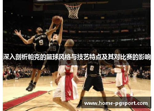 深入剖析帕克的篮球风格与技艺特点及其对比赛的影响